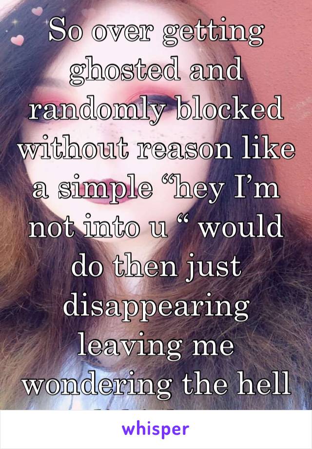 So over getting ghosted and randomly blocked without reason like a simple “hey I’m not into u “ would do then just disappearing leaving me wondering the hell did i do ...