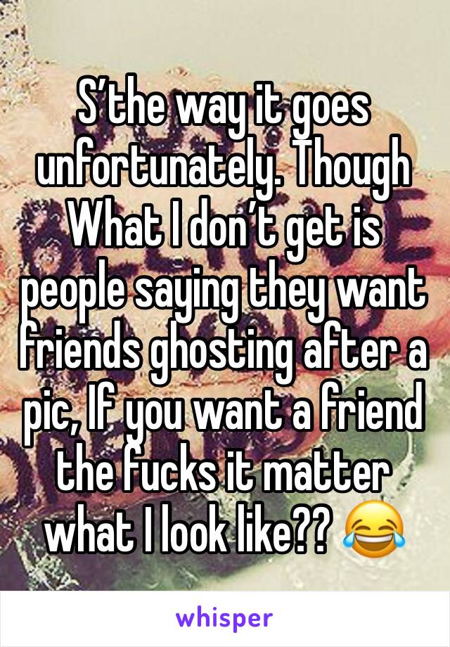 S’the way it goes unfortunately. Though What I don’t get is people saying they want friends ghosting after a pic, If you want a friend the fucks it matter what I look like?? 😂