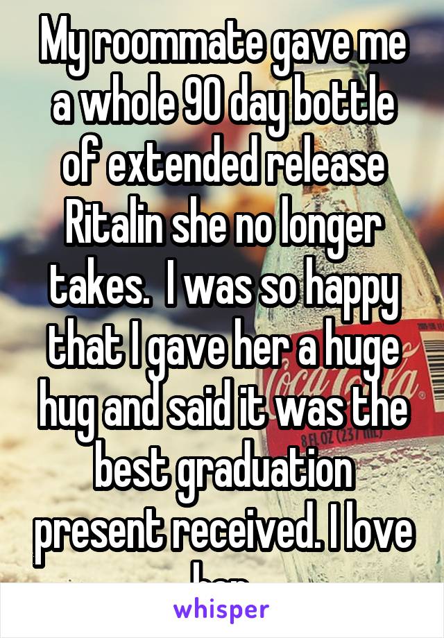 My roommate gave me a whole 90 day bottle of extended release Ritalin she no longer takes.  I was so happy that I gave her a huge hug and said it was the best graduation present received. I love her.