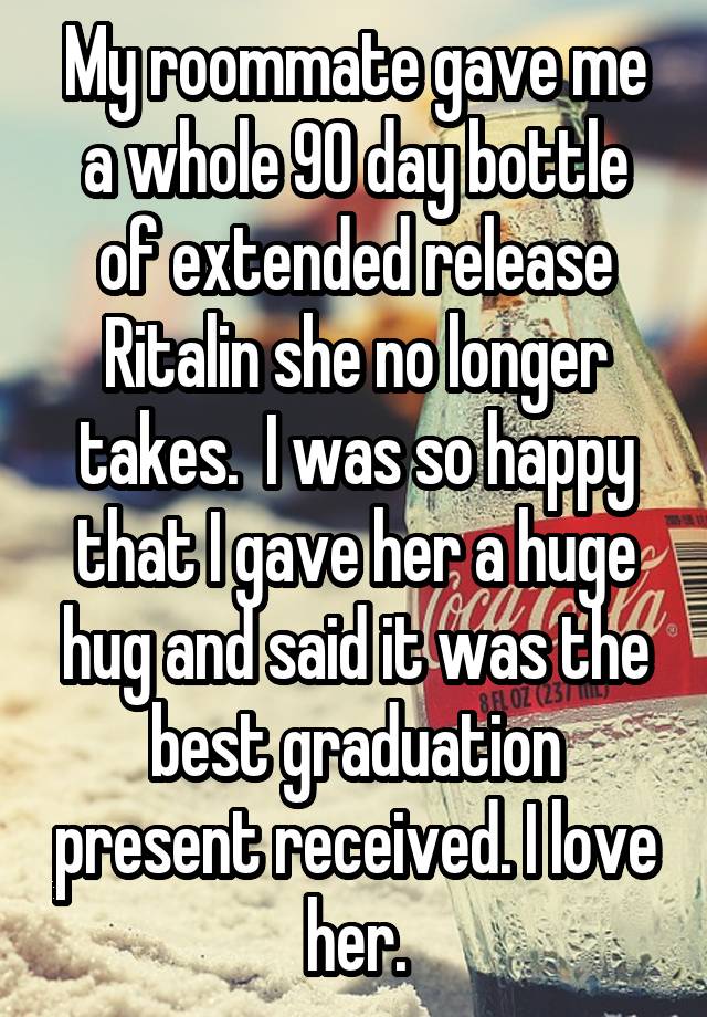 My roommate gave me a whole 90 day bottle of extended release Ritalin she no longer takes.  I was so happy that I gave her a huge hug and said it was the best graduation present received. I love her.