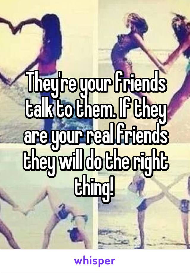 They're your friends talk to them. If they are your real friends they will do the right thing! 