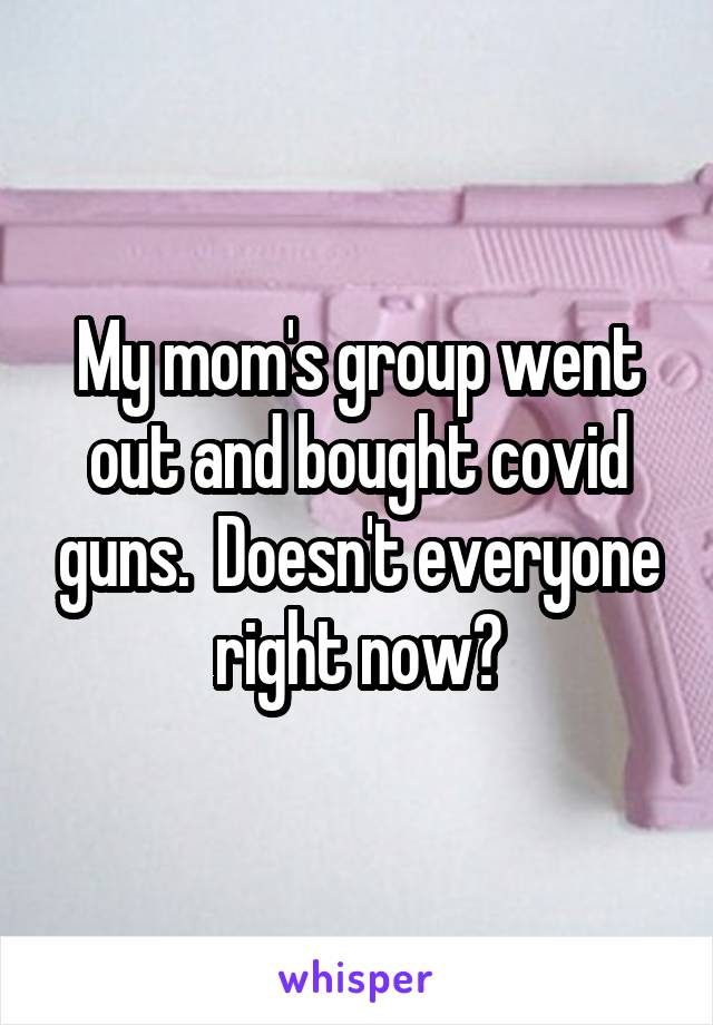 My mom's group went out and bought covid guns.  Doesn't everyone right now?