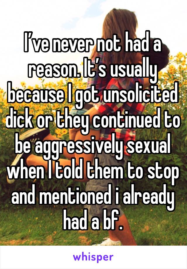 I’ve never not had a reason. It’s usually because I got unsolicited dick or they continued to be aggressively sexual when I told them to stop and mentioned i already had a bf.