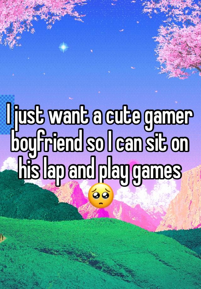 I just want a cute gamer boyfriend so I can sit on his lap and play games 🥺