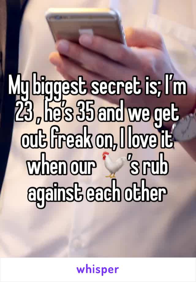 My biggest secret is; I’m 23 , he’s 35 and we get out freak on, I love it when our 🐓’s rub against each other 