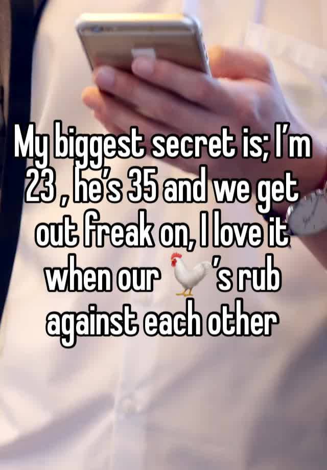 My biggest secret is; I’m 23 , he’s 35 and we get out freak on, I love it when our 🐓’s rub against each other 