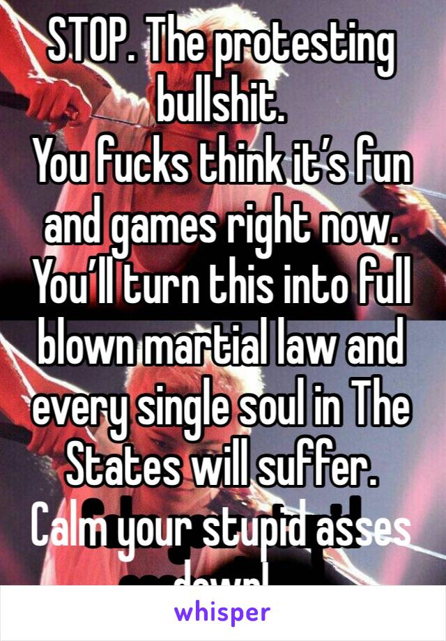 STOP. The protesting bullshit.
You fucks think it’s fun and games right now.
You’ll turn this into full blown martial law and every single soul in The States will suffer.
Calm your stupid asses down!