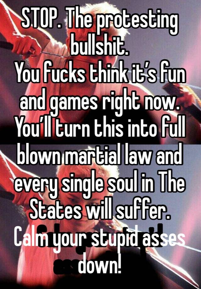 STOP. The protesting bullshit.
You fucks think it’s fun and games right now.
You’ll turn this into full blown martial law and every single soul in The States will suffer.
Calm your stupid asses down!