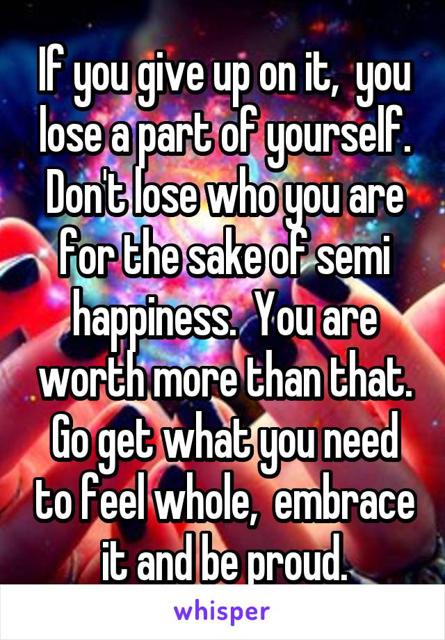 If you give up on it,  you lose a part of yourself. Don't lose who you are for the sake of semi happiness.  You are worth more than that. Go get what you need to feel whole,  embrace it and be proud.