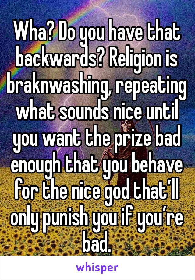 Wha? Do you have that backwards? Religion is braknwashing, repeating what sounds nice until you want the prize bad enough that you behave for the nice god that’ll only punish you if you’re bad.