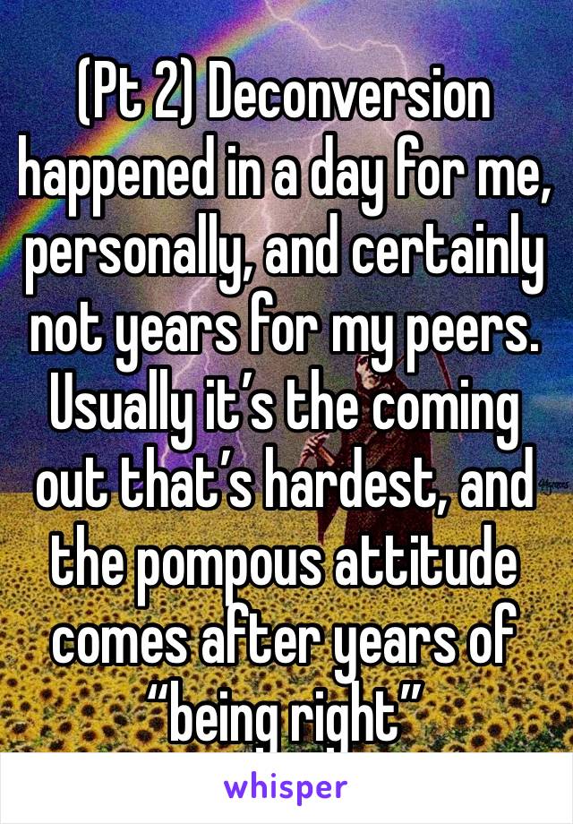 (Pt 2) Deconversion happened in a day for me, personally, and certainly not years for my peers. Usually it’s the coming out that’s hardest, and the pompous attitude comes after years of “being right”