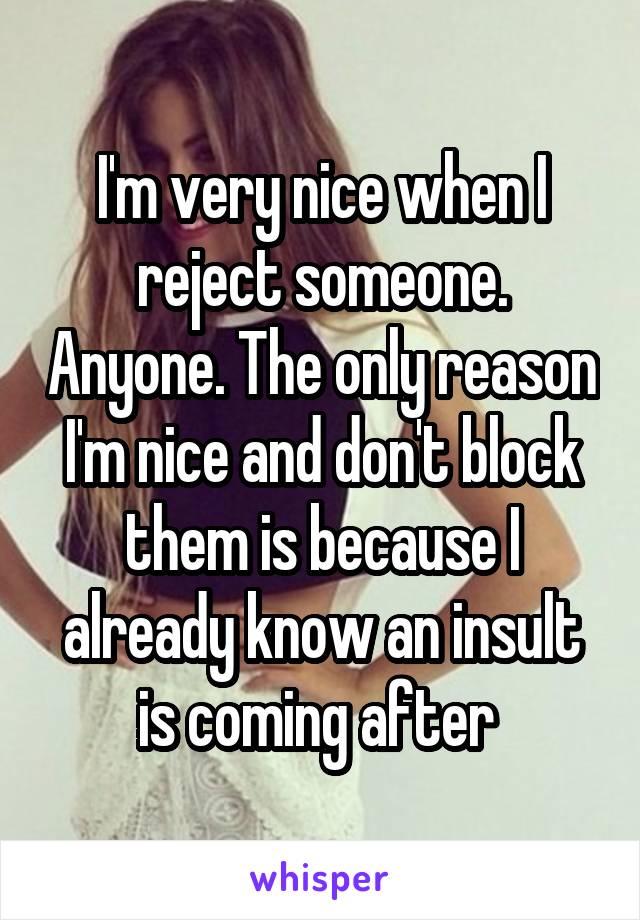 I'm very nice when I reject someone. Anyone. The only reason I'm nice and don't block them is because I already know an insult is coming after 