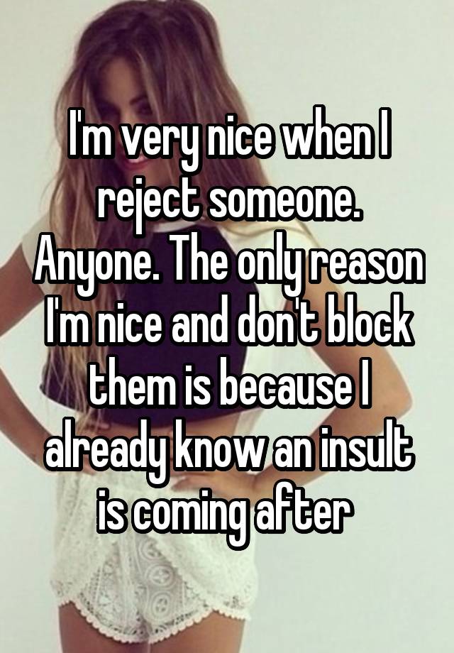 I'm very nice when I reject someone. Anyone. The only reason I'm nice and don't block them is because I already know an insult is coming after 