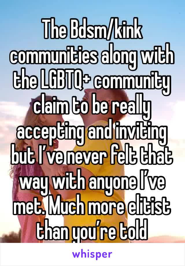 The Bdsm/kink communities along with the LGBTQ+ community claim to be really accepting and inviting but I’ve never felt that way with anyone I’ve met. Much more elitist than you’re told