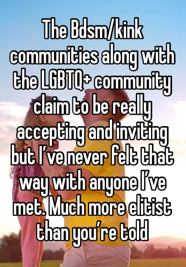 The Bdsm/kink communities along with the LGBTQ+ community claim to be really accepting and inviting but I’ve never felt that way with anyone I’ve met. Much more elitist than you’re told