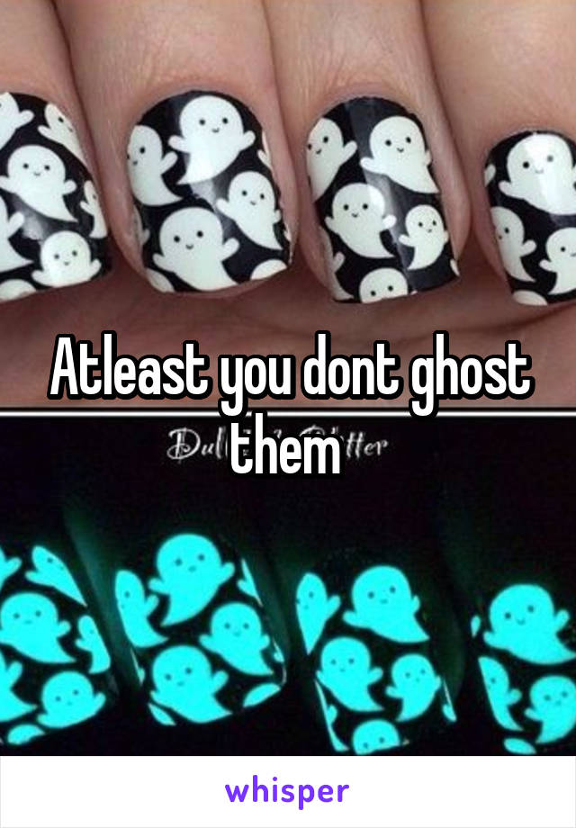 Atleast you dont ghost them 