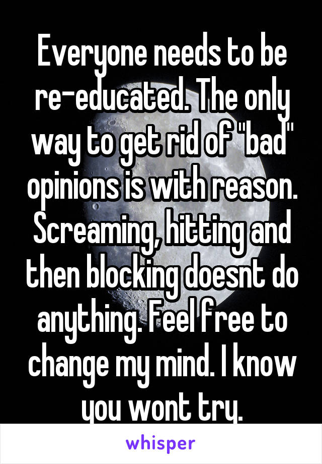 Everyone needs to be re-educated. The only way to get rid of "bad" opinions is with reason. Screaming, hitting and then blocking doesnt do anything. Feel free to change my mind. I know you wont try.