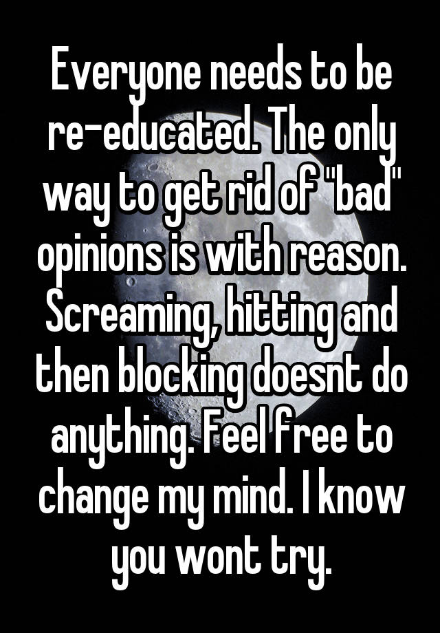 Everyone needs to be re-educated. The only way to get rid of "bad" opinions is with reason. Screaming, hitting and then blocking doesnt do anything. Feel free to change my mind. I know you wont try.