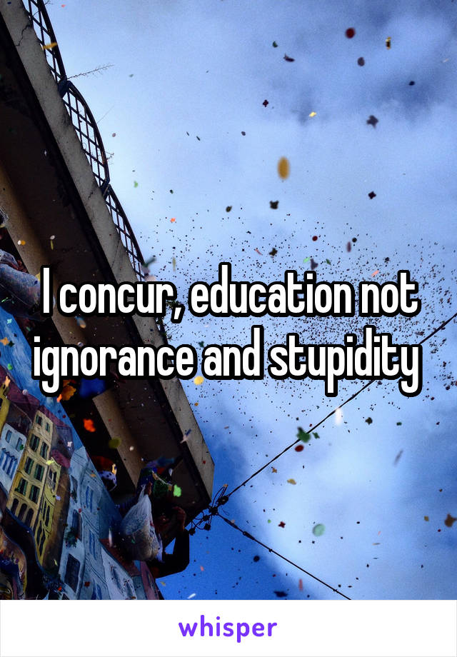 I concur, education not ignorance and stupidity 