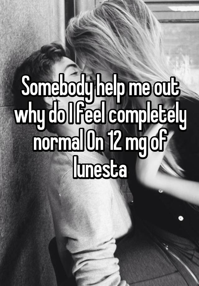 Somebody help me out why do I feel completely normal On 12 mg of lunesta
