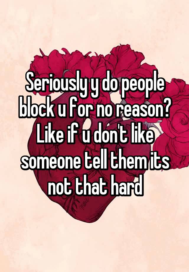 Seriously y do people block u for no reason? Like if u don't like someone tell them its not that hard