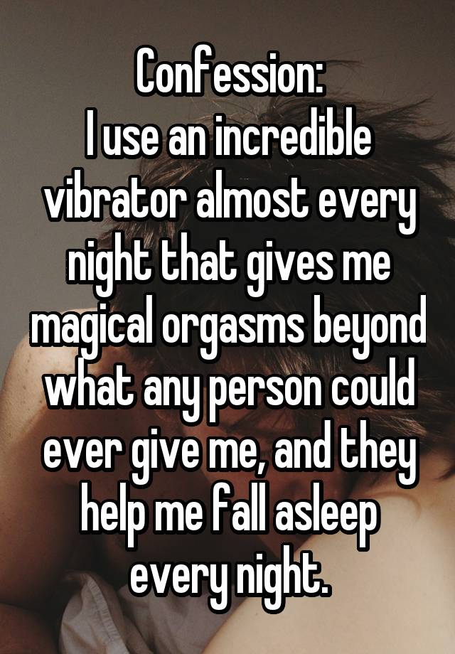 Confession:
I use an incredible vibrator almost every night that gives me magical orgasms beyond what any person could ever give me, and they help me fall asleep every night.