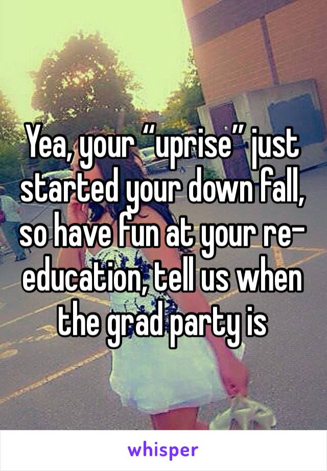 Yea, your “uprise” just started your down fall, so have fun at your re-education, tell us when the grad party is 