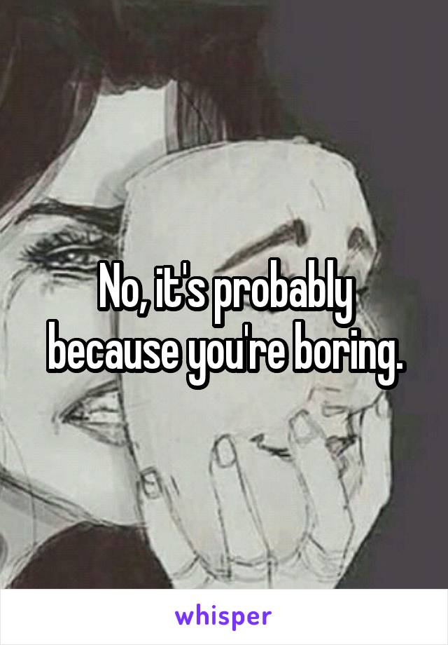 No, it's probably because you're boring.