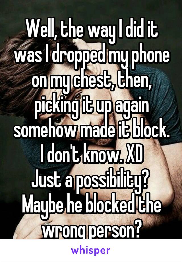 Well, the way I did it was I dropped my phone on my chest, then, picking it up again somehow made it block. I don't know. XD
Just a possibility? 
Maybe he blocked the wrong person?