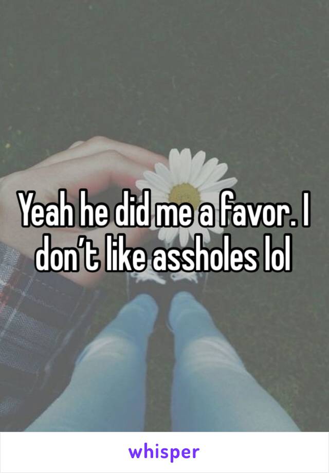 Yeah he did me a favor. I don’t like assholes lol 