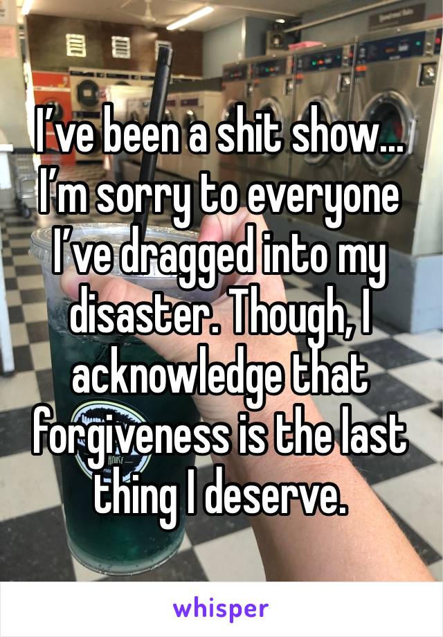 I’ve been a shit show... I’m sorry to everyone I’ve dragged into my disaster. Though, I acknowledge that forgiveness is the last thing I deserve.