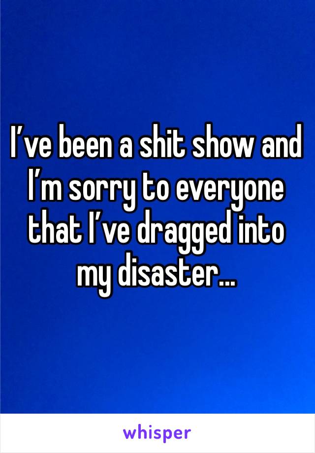 I’ve been a shit show and I’m sorry to everyone that I’ve dragged into my disaster... 