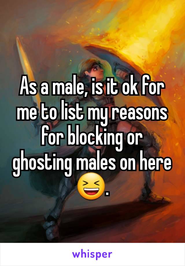 As a male, is it ok for me to list my reasons for blocking or ghosting males on here 😆.