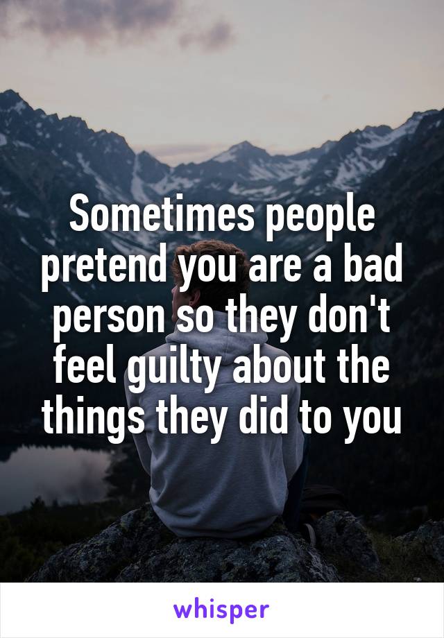 Sometimes people pretend you are a bad person so they don't feel guilty about the things they did to you