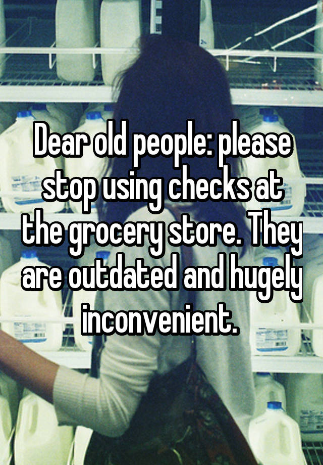 Dear old people: please stop using checks at the grocery store. They are outdated and hugely inconvenient. 