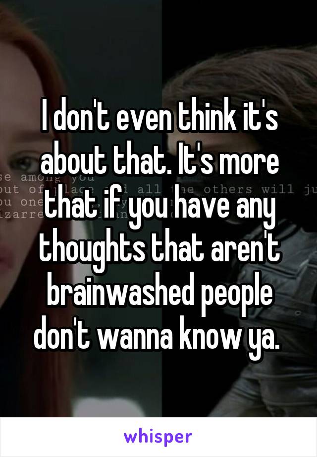 I don't even think it's about that. It's more that if you have any thoughts that aren't brainwashed people don't wanna know ya. 