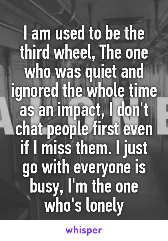 I am used to be the third wheel, The one who was quiet and ignored the whole time
as an impact, I don't chat people first even if I miss them. I just go with everyone is busy, I'm the one who's lonely