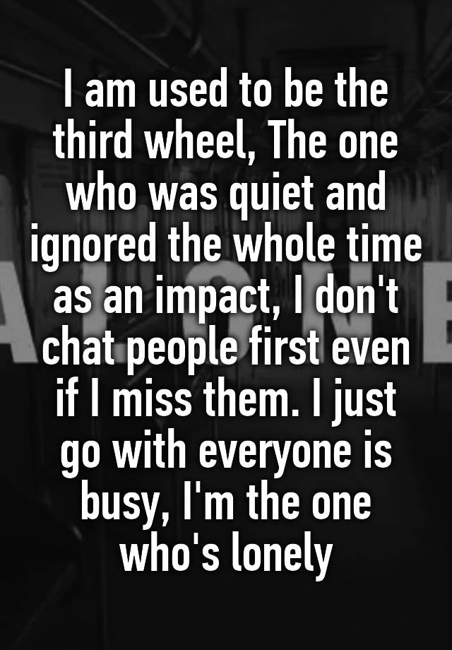 I am used to be the third wheel, The one who was quiet and ignored the whole time
as an impact, I don't chat people first even if I miss them. I just go with everyone is busy, I'm the one who's lonely