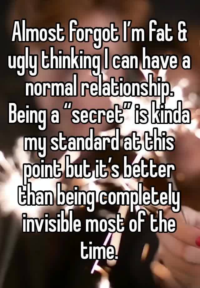 Almost forgot I’m fat & ugly thinking I can have a normal relationship. Being a “secret” is kinda my standard at this point but it’s better than being completely invisible most of the time. 