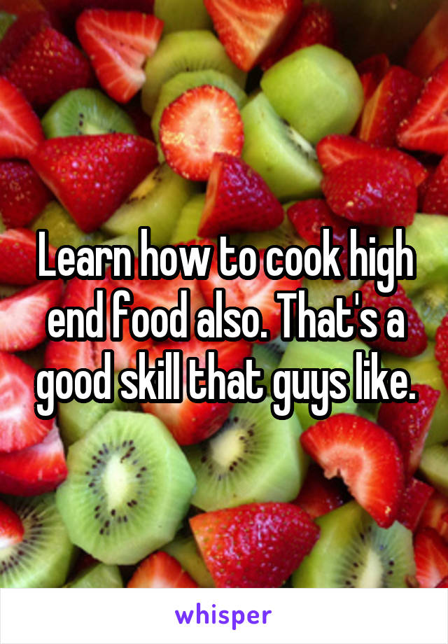 Learn how to cook high end food also. That's a good skill that guys like.