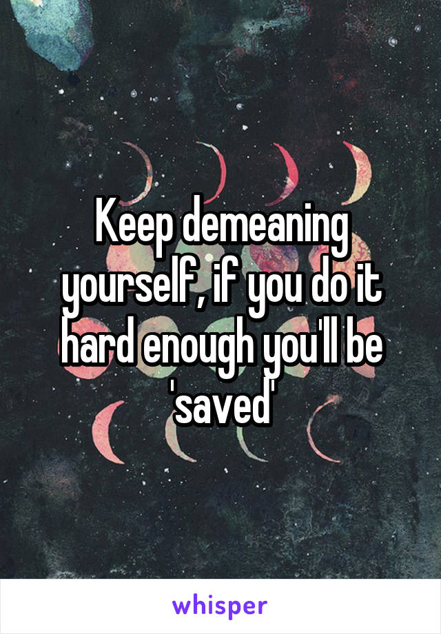 Keep demeaning yourself, if you do it hard enough you'll be 'saved'