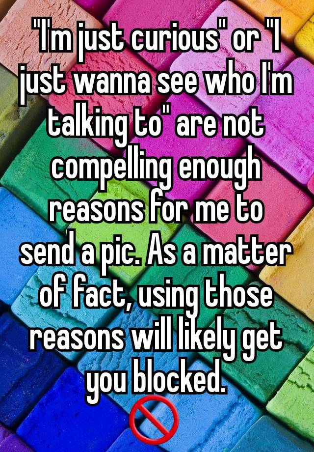 "I'm just curious" or "I just wanna see who I'm talking to" are not compelling enough reasons for me to send a pic. As a matter of fact, using those reasons will likely get you blocked.
🚫 