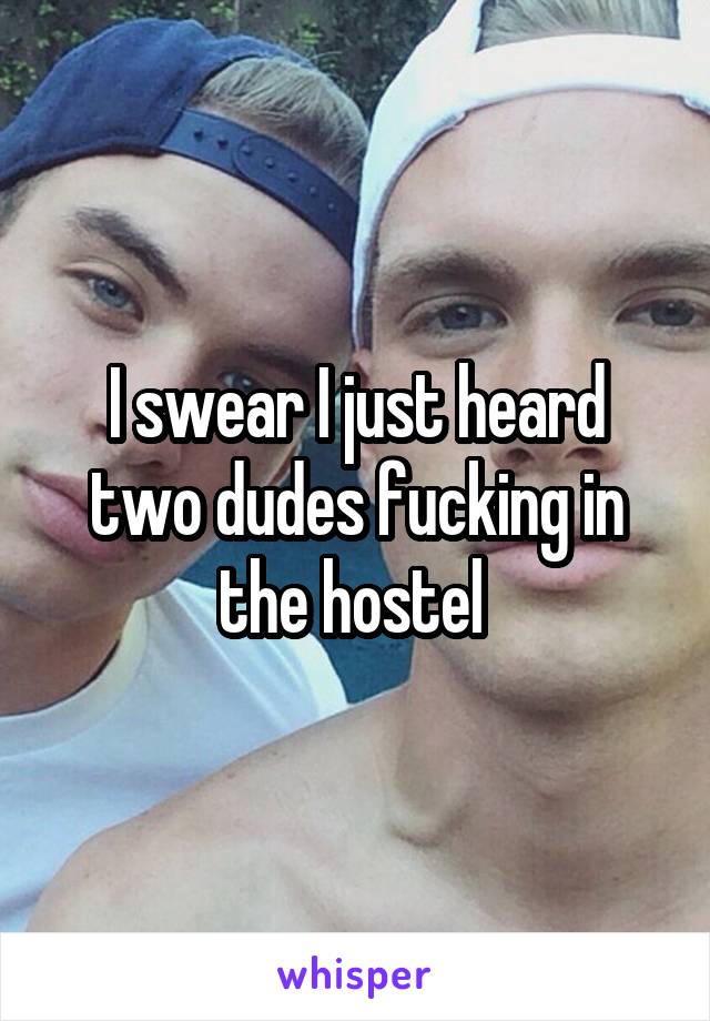 I swear I just heard two dudes fucking in the hostel 