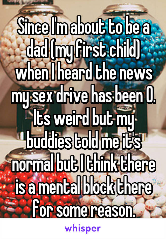 Since I'm about to be a dad (my first child) when I heard the news my sex drive has been 0. Its weird but my buddies told me it's normal but I think there is a mental block there for some reason.