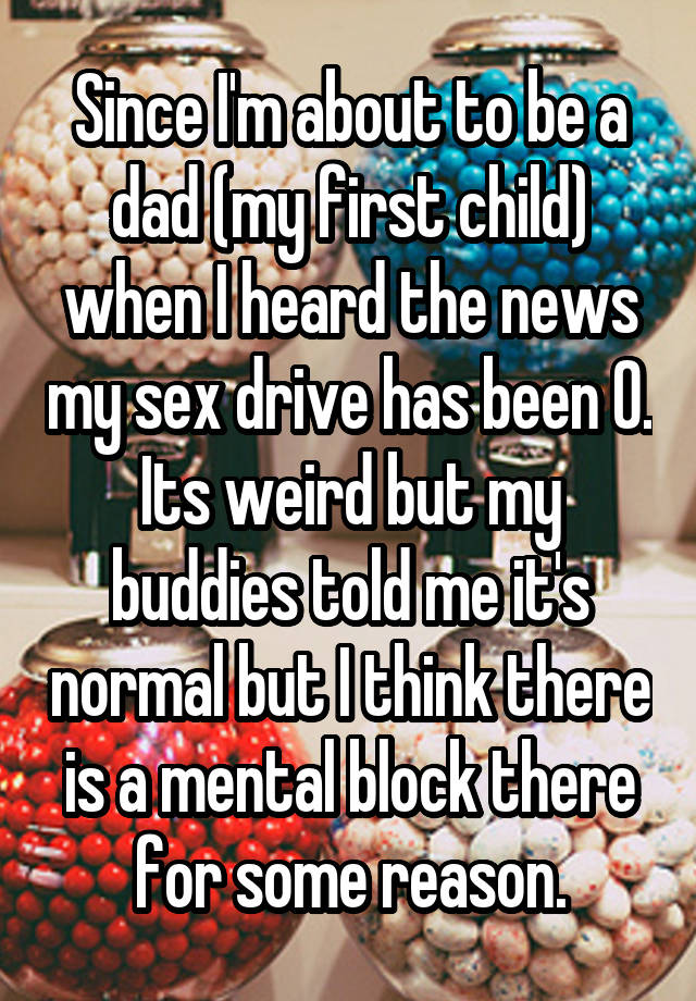 Since I'm about to be a dad (my first child) when I heard the news my sex drive has been 0. Its weird but my buddies told me it's normal but I think there is a mental block there for some reason.