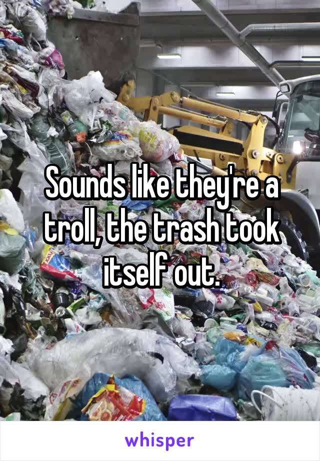 Sounds like they're a troll, the trash took itself out.