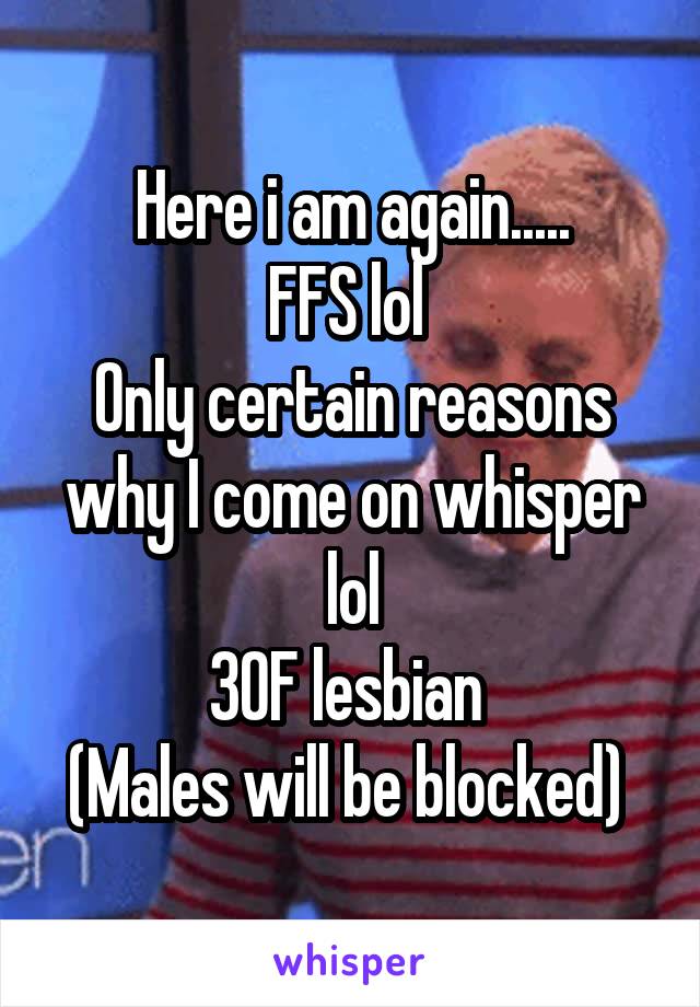 Here i am again.....
FFS lol 
Only certain reasons why I come on whisper lol
30F lesbian 
(Males will be blocked) 