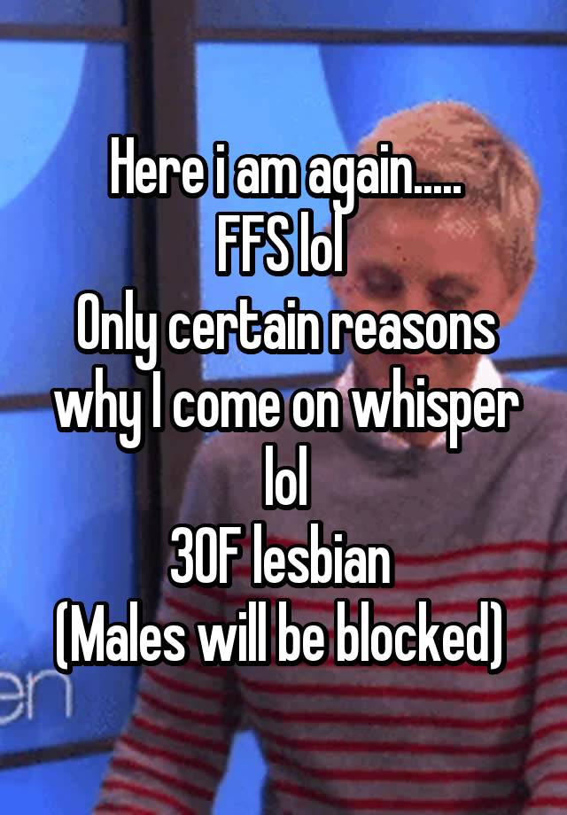 Here i am again.....
FFS lol 
Only certain reasons why I come on whisper lol
30F lesbian 
(Males will be blocked) 