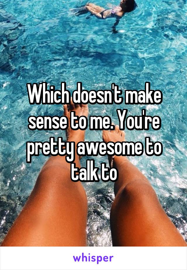 Which doesn't make sense to me. You're pretty awesome to talk to