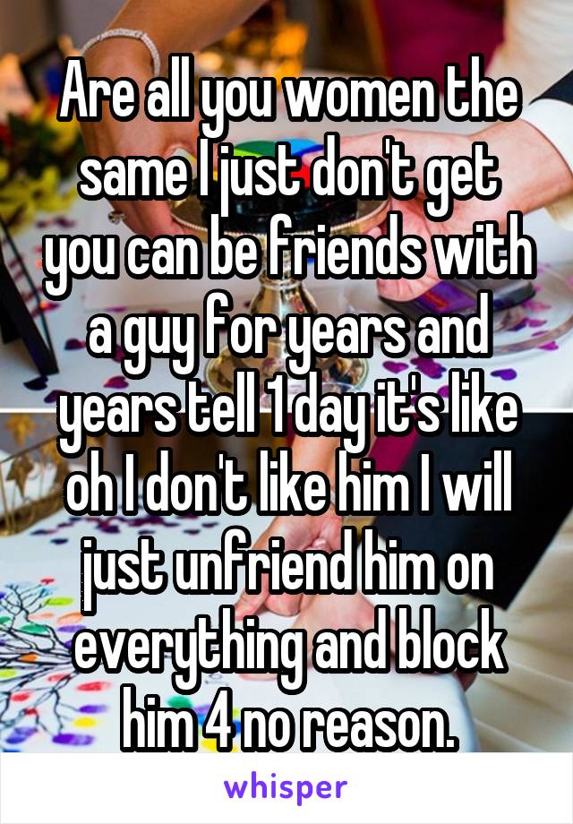 Are all you women the same I just don't get you can be friends with a guy for years and years tell 1 day it's like oh I don't like him I will just unfriend him on everything and block him 4 no reason.